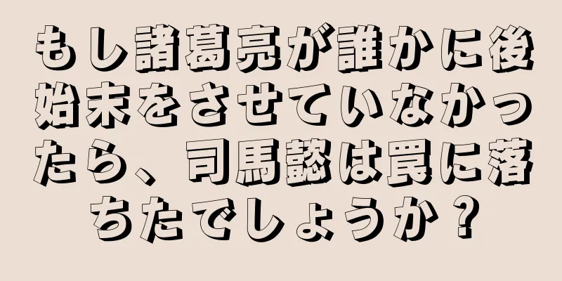 もし諸葛亮が誰かに後始末をさせていなかったら、司馬懿は罠に落ちたでしょうか？