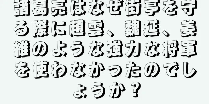 諸葛亮はなぜ街亭を守る際に趙雲、魏延、姜維のような強力な将軍を使わなかったのでしょうか？