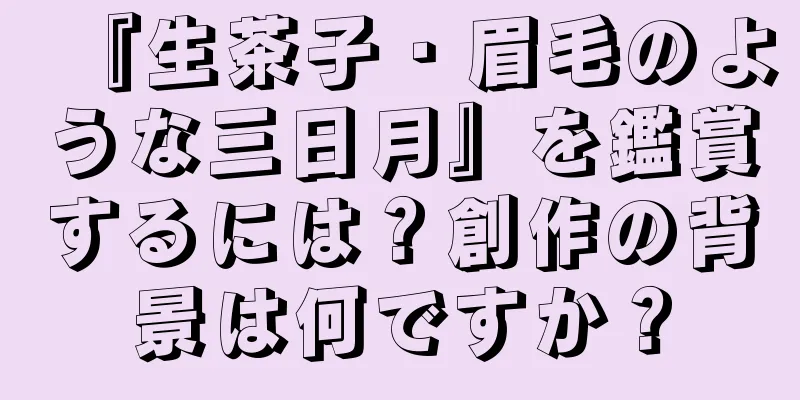 『生茶子・眉毛のような三日月』を鑑賞するには？創作の背景は何ですか？