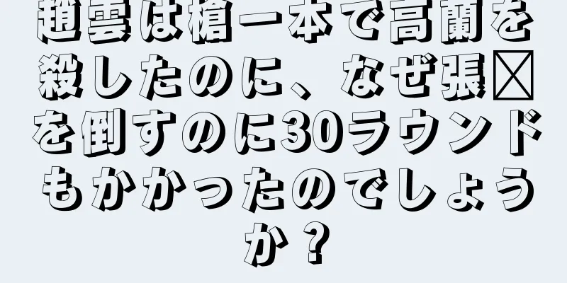 趙雲は槍一本で高蘭を殺したのに、なぜ張郃を倒すのに30ラウンドもかかったのでしょうか？