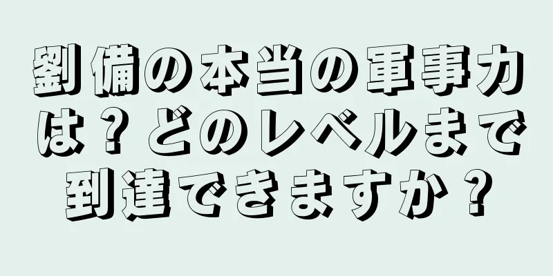 劉備の本当の軍事力は？どのレベルまで到達できますか？