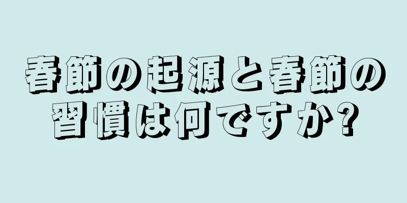 春節の起源と春節の習慣は何ですか?