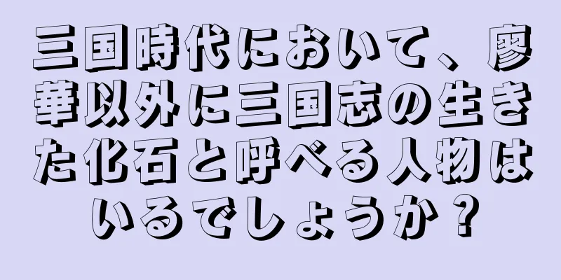 三国時代において、廖華以外に三国志の生きた化石と呼べる人物はいるでしょうか？