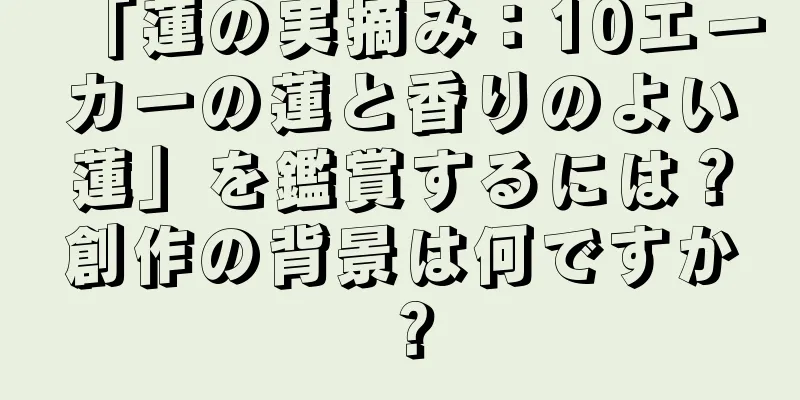 「蓮の実摘み：10エーカーの蓮と香りのよい蓮」を鑑賞するには？創作の背景は何ですか？