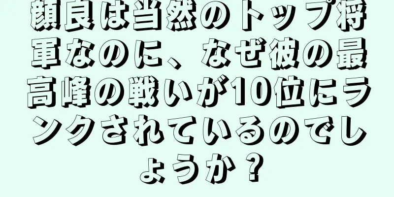 顔良は当然のトップ将軍なのに、なぜ彼の最高峰の戦いが10位にランクされているのでしょうか？