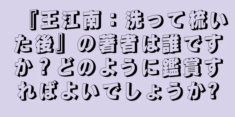 『王江南：洗って梳いた後』の著者は誰ですか？どのように鑑賞すればよいでしょうか?