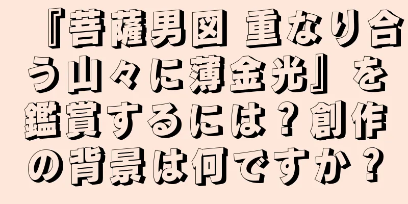 『菩薩男図 重なり合う山々に薄金光』を鑑賞するには？創作の背景は何ですか？