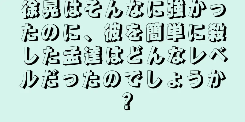 徐晃はそんなに強かったのに、彼を簡単に殺した孟達はどんなレベルだったのでしょうか？