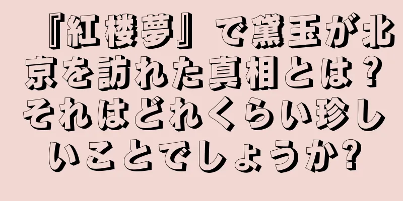 『紅楼夢』で黛玉が北京を訪れた真相とは？それはどれくらい珍しいことでしょうか?