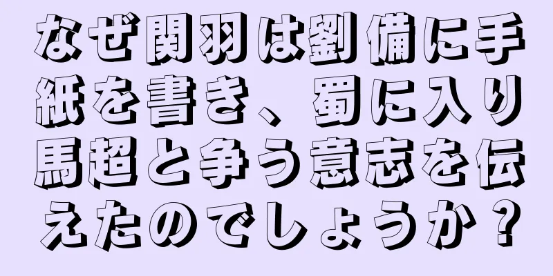 なぜ関羽は劉備に手紙を書き、蜀に入り馬超と争う意志を伝えたのでしょうか？