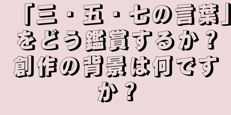 「三・五・七の言葉」をどう鑑賞するか？創作の背景は何ですか？