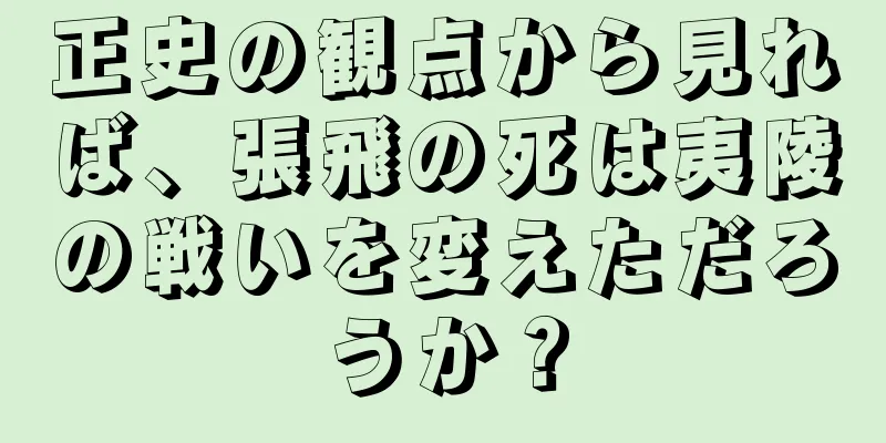 正史の観点から見れば、張飛の死は夷陵の戦いを変えただろうか？