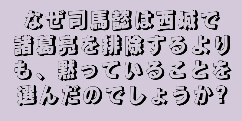 なぜ司馬懿は西城で諸葛亮を排除するよりも、黙っていることを選んだのでしょうか?