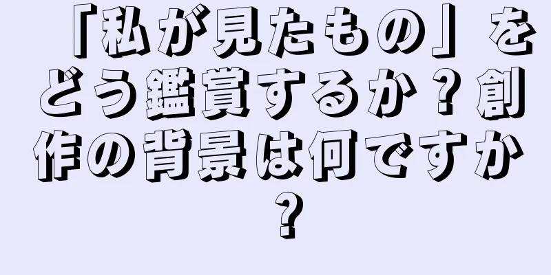 「私が見たもの」をどう鑑賞するか？創作の背景は何ですか？