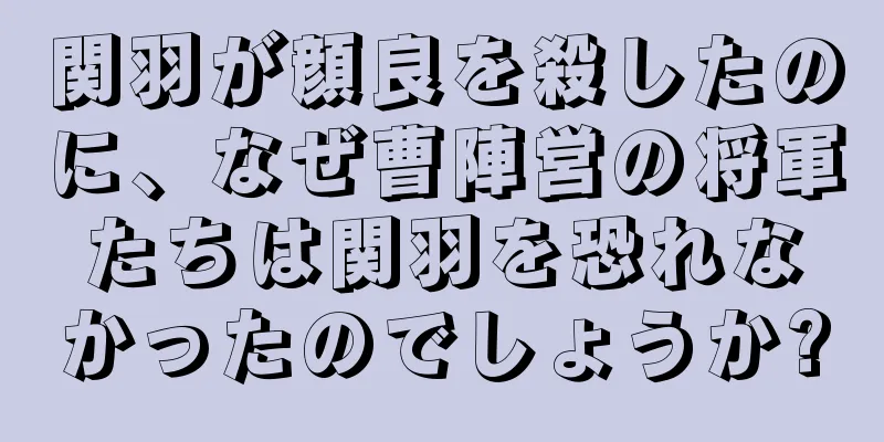 関羽が顔良を殺したのに、なぜ曹陣営の将軍たちは関羽を恐れなかったのでしょうか?