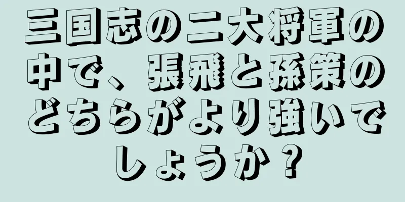 三国志の二大将軍の中で、張飛と孫策のどちらがより強いでしょうか？