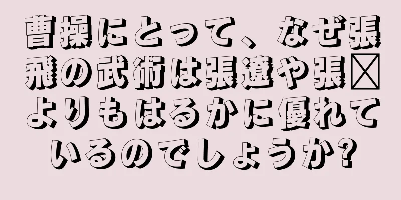 曹操にとって、なぜ張飛の武術は張遼や張郃よりもはるかに優れているのでしょうか?