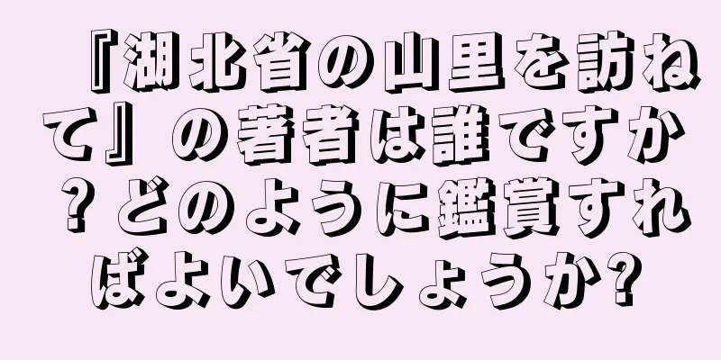 『湖北省の山里を訪ねて』の著者は誰ですか？どのように鑑賞すればよいでしょうか?