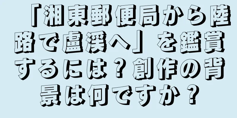 「湘東郵便局から陸路で盧渓へ」を鑑賞するには？創作の背景は何ですか？