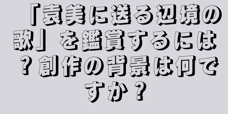「袁美に送る辺境の歌」を鑑賞するには？創作の背景は何ですか？