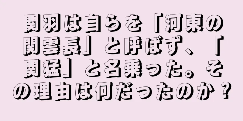 関羽は自らを「河東の関雲長」と呼ばず、「関猛」と名乗った。その理由は何だったのか？