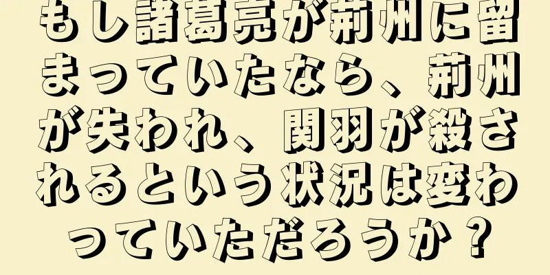 もし諸葛亮が荊州に留まっていたなら、荊州が失われ、関羽が殺されるという状況は変わっていただろうか？