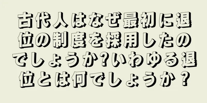 古代人はなぜ最初に退位の制度を採用したのでしょうか?いわゆる退位とは何でしょうか？