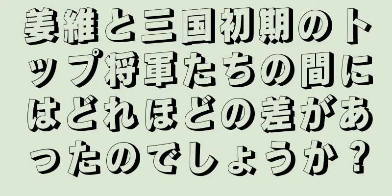 姜維と三国初期のトップ将軍たちの間にはどれほどの差があったのでしょうか？