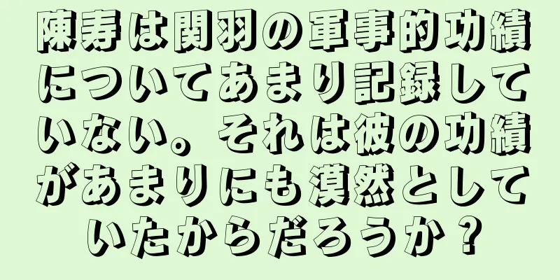 陳寿は関羽の軍事的功績についてあまり記録していない。それは彼の功績があまりにも漠然としていたからだろうか？