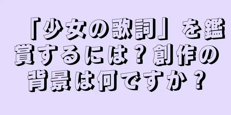「少女の歌詞」を鑑賞するには？創作の背景は何ですか？