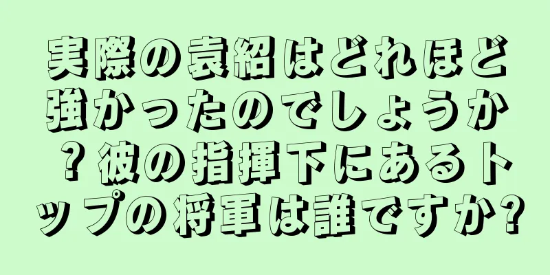 実際の袁紹はどれほど強かったのでしょうか？彼の指揮下にあるトップの将軍は誰ですか?