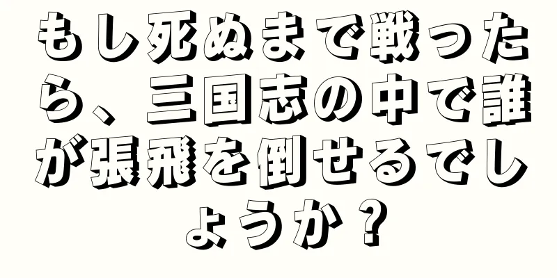 もし死ぬまで戦ったら、三国志の中で誰が張飛を倒せるでしょうか？