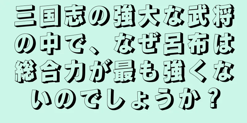 三国志の強大な武将の中で、なぜ呂布は総合力が最も強くないのでしょうか？