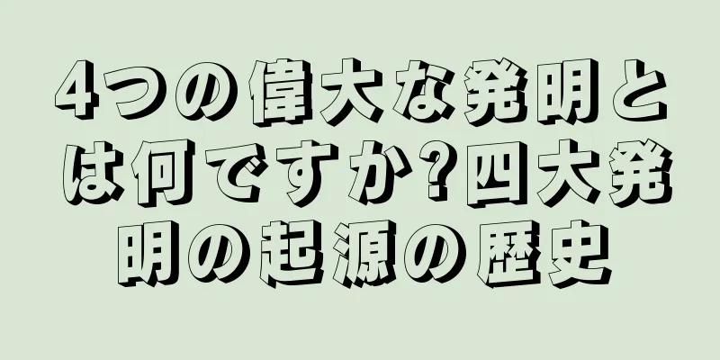 4つの偉大な発明とは何ですか?四大発明の起源の歴史