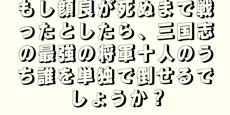 もし顔良が死ぬまで戦ったとしたら、三国志の最強の将軍十人のうち誰を単独で倒せるでしょうか？