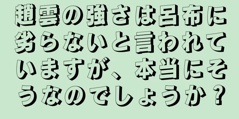 趙雲の強さは呂布に劣らないと言われていますが、本当にそうなのでしょうか？