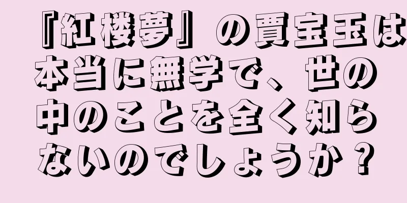 『紅楼夢』の賈宝玉は本当に無学で、世の中のことを全く知らないのでしょうか？