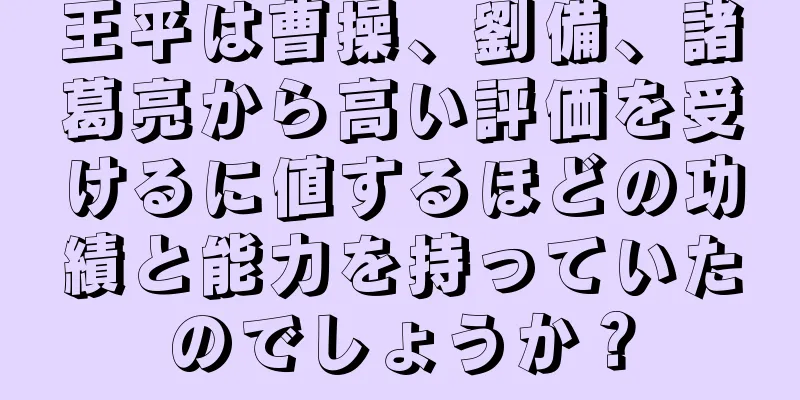 王平は曹操、劉備、諸葛亮から高い評価を受けるに値するほどの功績と能力を持っていたのでしょうか？