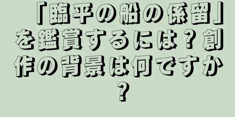 「臨平の船の係留」を鑑賞するには？創作の背景は何ですか？