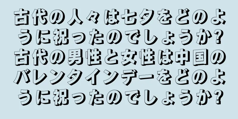 古代の人々は七夕をどのように祝ったのでしょうか?古代の男性と女性は中国のバレンタインデーをどのように祝ったのでしょうか?