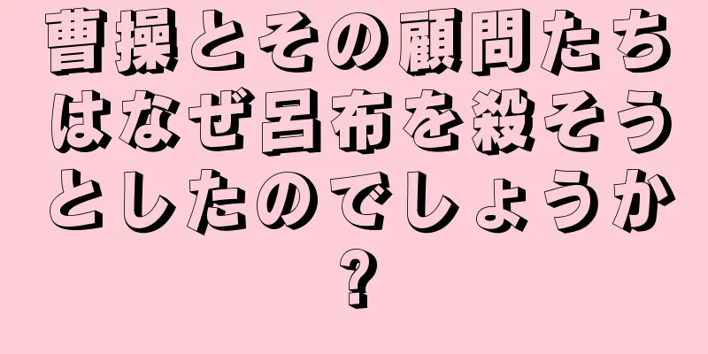 曹操とその顧問たちはなぜ呂布を殺そうとしたのでしょうか?