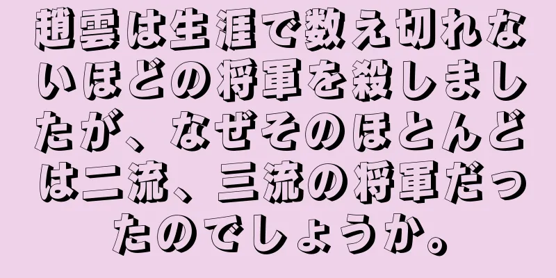 趙雲は生涯で数え切れないほどの将軍を殺しましたが、なぜそのほとんどは二流、三流の将軍だったのでしょうか。