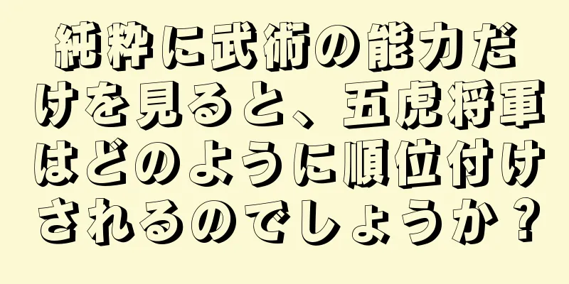 純粋に武術の能力だけを見ると、五虎将軍はどのように順位付けされるのでしょうか？