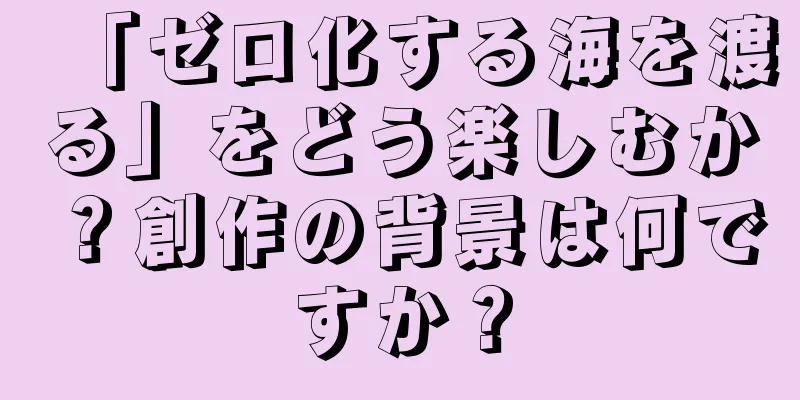 「ゼロ化する海を渡る」をどう楽しむか？創作の背景は何ですか？