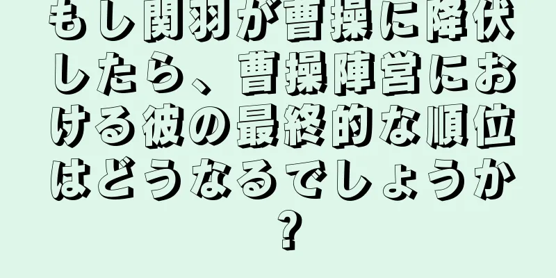 もし関羽が曹操に降伏したら、曹操陣営における彼の最終的な順位はどうなるでしょうか？