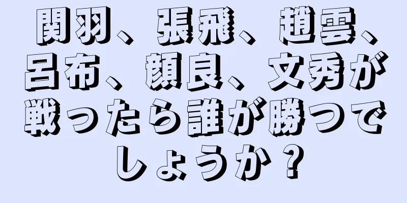 関羽、張飛、趙雲、呂布、顔良、文秀が戦ったら誰が勝つでしょうか？