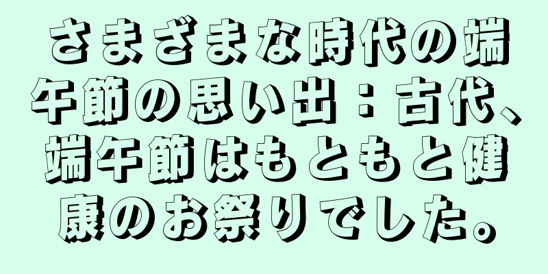 さまざまな時代の端午節の思い出：古代、端午節はもともと健康のお祭りでした。