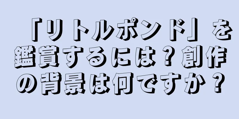 「リトルポンド」を鑑賞するには？創作の背景は何ですか？