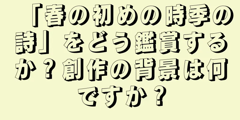 「春の初めの時季の詩」をどう鑑賞するか？創作の背景は何ですか？