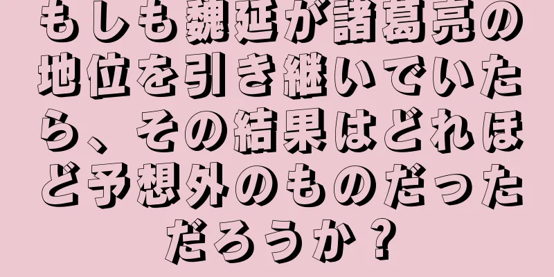 もしも魏延が諸葛亮の地位を引き継いでいたら、その結果はどれほど予想外のものだっただろうか？